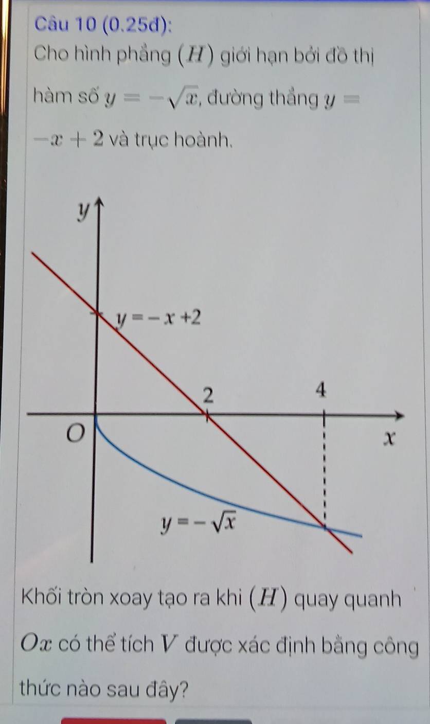 (0.25đ):
Cho hình phẳng (H) giới hạn bởi đồ thị
hàm số y=-sqrt(x) , đường thắng y=
-x+2 và trục hoành.
Khối tròn xoay tạo ra khi (H) quay quanh
Ox có thể tích V được xác định bằng công
thức nào sau đây?