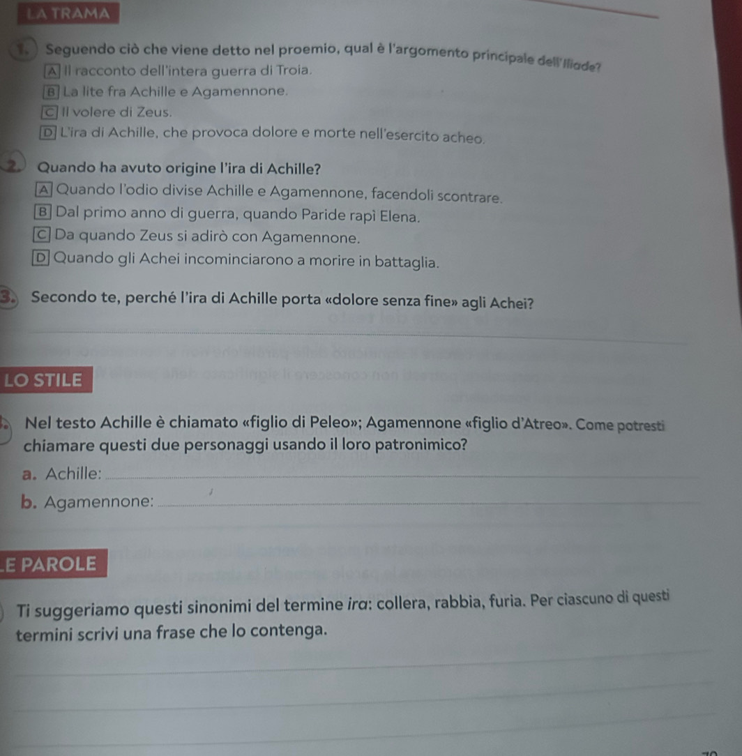 LA TRAMA
_
1. ) Seguendo ciò che viene detto nel proemio, qual è l'argomento principale dell'Iliqde?
A Il racconto dell'intera guerra di Troia.
B] La lite fra Achille e Agamennone.
c II volere di Zeus.
D] L'ira di Achille, che provoca dolore e morte nell'esercito acheo.
Quando ha avuto origine l’ira di Achille?
A] Quando l’odio divise Achille e Agamennone, facendoli scontrare.
B] Dal primo anno di guerra, quando Paride rapí Elena.
c] Da quando Zeus si adirò con Agamennone.
D] Quando gli Achei incominciarono a morire in battaglia.
3. Secondo te, perché l’ira di Achille porta «dolore senza fine» agli Achei?
_
_
_
LO STILE
Nel testo Achille è chiamato «figlio di Peleo»; Agamennone «figlio d'Atreo». Come potresti
chiamare questi due personaggi usando il loro patronimico?
a. Achille:_
b. Agamennone:_
E PAROLE
Ti suggeriamo questi sinonimi del termine irα: collera, rabbia, furia. Per ciascuno di questi
_
termini scrivi una frase che lo contenga.
_
_