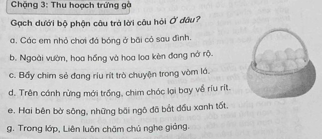 Chặng 3: Thu hoạch trứng gà
Gạch dưới bộ phận câu trả lời câu hỏi Ở đâu?
a. Các em nhỏ chơi đá bóng ở bãi cỏ sau đình.
b. Ngoài vườn, hoa hồng và hoa loa kèn đang nở rộ.
c. Bầy chim sẻ đang ríu rít trò chuyện trong vòm lá.
d. Trên cánh rừng mới trồng, chim chóc lại bay về ríu rít.
e. Hai bên bờ sông, những bãi ngô đã bắt đầu xanh tốt.
g. Trong lớp, Liên luôn chăm chú nghe giảng.