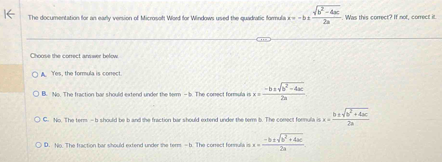 The documentation for an early version of Microsoft Word for Windows used the quadratic formula x=-b±  (sqrt(b^2-4ac))/2a . Was this correct? If not, correct it.
Choose the correct answer below.
A Yes, the formula is correct.
B. No. The fraction bar should extend under the term —b. The correct formula is x= (-b± sqrt(b^2-4ac))/2a .
C. No. The term -b should be b and the fraction bar should extend under the term b. The correct formula is x= (b± sqrt(b^2+4ac))/2a 
D. No. The fraction bar should extend under the term -b. The correct formula is x= (-b± sqrt(b^2+4ac))/2a .