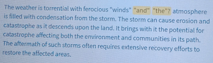 The weather is torrential with ferocious "winds" "and" "the"? atmosphere 
is filled with condensation from the storm. The storm can cause erosion and 
catastrophe as it descends upon the land. It brings with it the potential for 
catastrophe affecting both the environment and communities in its path. 
The aftermath of such storms often requires extensive recovery efforts to 
restore the affected areas.