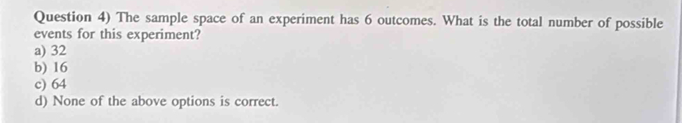 Question 4) The sample space of an experiment has 6 outcomes. What is the total number of possible
events for this experiment?
a) 32
b) 16
c) 64
d) None of the above options is correct.