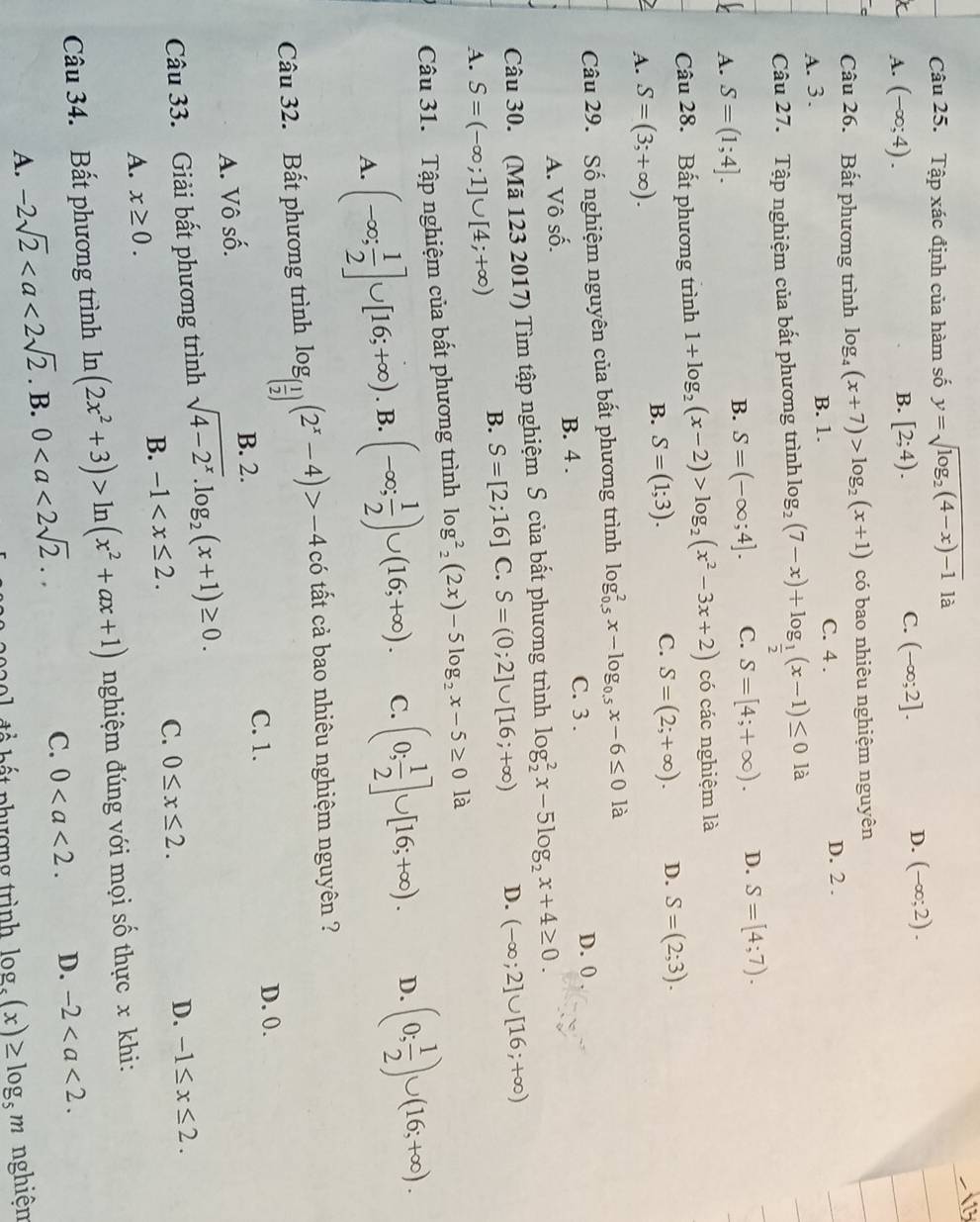 Tập xác định của hàm số y=sqrt(log _2)(4-x)-1 là
C.
A. (-∈fty ;4). B. [2;4). (-∈fty ;2].
D. (-∈fty ;2).
Câu 26. Bất phương trình log _4(x+7)>log _2(x+1) có bao nhiêu nghiệm nguyên
A. 3. B. 1.
C. 4 . D. 2 .
Câu 27. Tập nghiệm của bất phương trình log _2(7-x)+log _ 1/2 (x-1)≤ 0la
A. S=(1;4].
B. S=(-∈fty ;4]. C. S=[4;+∈fty ). D. S=[4;7).
Câu 28. Bất phương trình 1+log _2(x-2)>log _2(x^2-3x+2) có các nghiệm là
B. S=(1;3). C. S=(2;+∈fty ). D. S=(2;3).
2 A. S=(3;+∈fty ). là
Câu 29. Số nghiệm nguyên của bất phương trình log _(0.5)^2x-log _0.5x-6≤ 0
C. 3 . D. 0 .
A. Vô số. B. 4 .
Câu 30. (Mã 123 2017) Tìm tập nghiệm S của bất phương trình log _2^(2x-5log _2)x+4≥ 0.
B. S=[2;16] C. S=(0;2]∪ [16;+∈fty ) D. (-∈fty ;2]∪ [16;+∈fty )
A. S=(-∈fty ;1]∪ [4;+∈fty )
Câu 31. Tập nghiệm của bất phương trình log^2_2(2x)-5log _2x-5≥ 0la
A. (-∈fty ; 1/2 ]∪ [16;+∈fty ). B. (-∈fty ; 1/2 )∪ (16;+∈fty ). C. (0; 1/2 ]∪ [16;+∈fty ). D. (0; 1/2 )∪ (16;+∈fty ).
Câu 32. Bất phương trình log _( 1/2 )(2^x-4)>-4c có tất cả bao nhiêu nghiệm nguyên ?
C. 1. D. 0.
A. Vô số. B. 2.
Câu 33. Giải bất phương trình sqrt(4-2^x).log _2(x+1)≥ 0.
C.
B. -1 0≤ x≤ 2. D. -1≤ x≤ 2.
A. x≥ 0.
Câu 34. Bất phương trình ln (2x^2+3)>ln (x^2+ax+1) nghiệm đúng với mọi số thực x khi:
A. -2sqrt 2^((circ) B. 0
C. 0 D. -2
o  đ ể  bấ t phượng trình log _5)(x)≥ log _5m nghiện