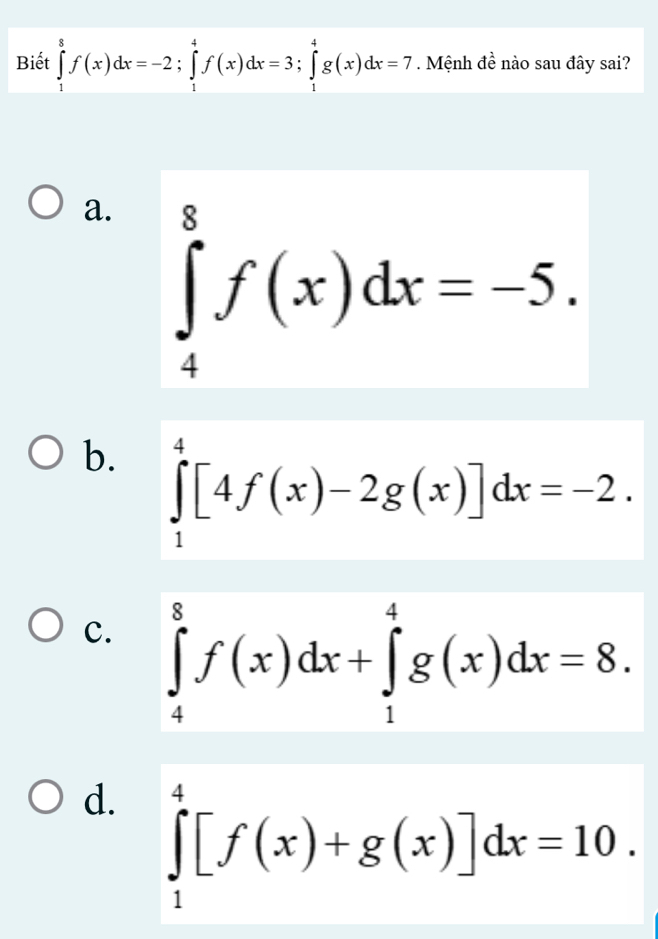 Biết ∈tlimits _1^8f(x)dx=-2; ∈tlimits _1^4f(x)dx=3; ∈tlimits _1^4g(x)dx=7. Mệnh đề nào sau đây sai?
a. ∈tlimits _4^8f(x)dx=-5.
b. ∈tlimits _1^4[4f(x)-2g(x)]dx=-2.
c. ∈tlimits _4^8f(x)dx+∈tlimits _1^4g(x)dx=8.
d. ∈tlimits _1^4[f(x)+g(x)]dx=10.