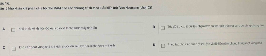 âu 16:
làu là khó khăn khi phân chia bộ nhớ RAM cho các chương trình theo kiểu kiến trúc Von Neumann (chọn 2)?
A Khó thiết kế khi tốc độ xứ lý cao và kích thước máy tính lớn B Tốc độ truy xuất dữ liệu chậm hơn so với kiến trúc Harvard do dùng chung bus
C Khó cấp phát vùng nhớ khi kích thước dữ liệu lớn hơn kích thước mã lệnh D Phức tạp cho việc quản lý khi lệnh và dữ liệu năm chung trong một vùng nhớ