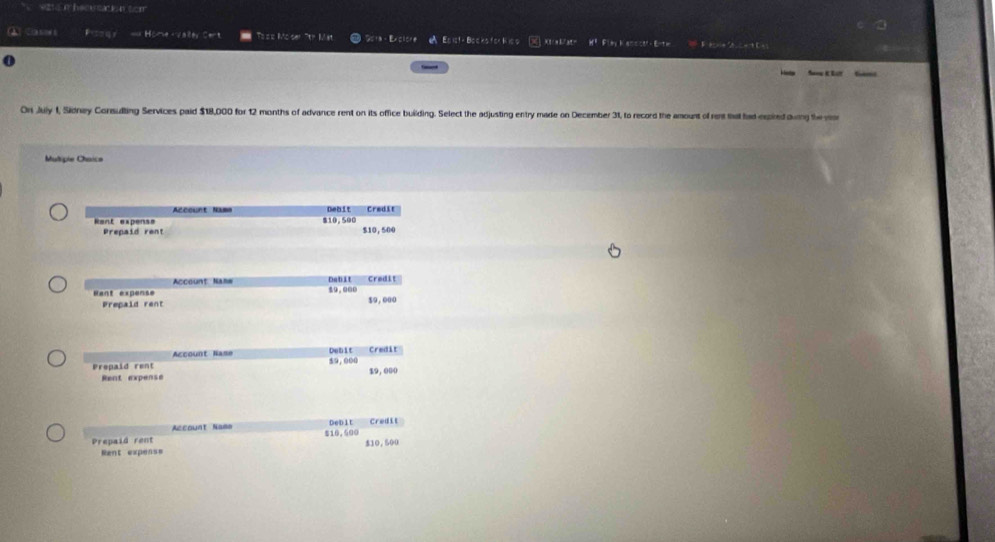 va e i hemstation tom 
==== 4y = Home -valer Cert Toos Moser 7th Mst Sora - Exclore A Episth Bocks for Kiss ] Xt/ah/at= H? Flmy hansctt Enta = 2 C= C = 
① San K Lr 
On July 1, Sidnay Consulting Services paid $18,000 for 12 months of advance rent on its office building. Select the adjusting entry made on December 31, to record the amount of rent that had expired durng the ver 
Multipie Chaice 
Debit Credit 
Rent expens= $10,500
Prepaid rent $10, 500
Account Nanw Dabit 
Rant expense $9.000 Credit 
Prepaid rent $9,000
Account Nase Debit Credit 
Prepaid rent 59,000 $9, 000
Rent expense 
Account Nama DeDit Credit 
Prepaid rent 516.500 $10,500
Rent expens=