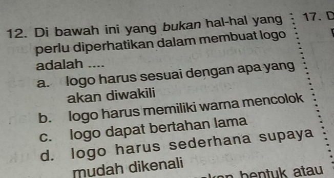 Di bawah ini yang bukan hal-hal yang 17. D
perlu diperhatikan dalam membuat logo
adalah ....
a. logo harus sesuai dengan apa yang
akan diwakili
b. logo harus memiliki warna mencolok
c. logo dapat bertahan lama
d. logo harus sederhana supaya
mudah dikenali