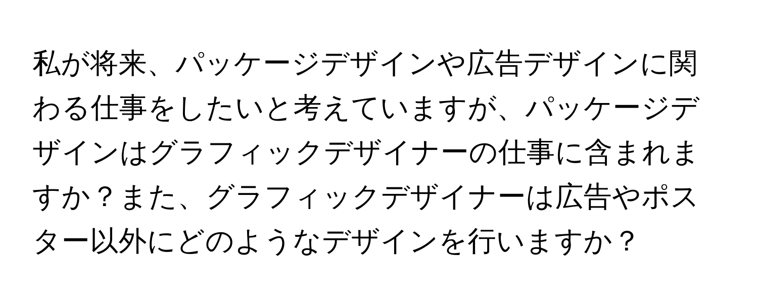 私が将来、パッケージデザインや広告デザインに関わる仕事をしたいと考えていますが、パッケージデザインはグラフィックデザイナーの仕事に含まれますか？また、グラフィックデザイナーは広告やポスター以外にどのようなデザインを行いますか？