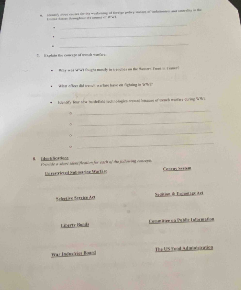 Identify three causes for the weakening of foreign policy stances of isolationism and neutrality in the
United States throughout the course of WWI.
_
_
_
7. Explain the concept of trench warfare.
Why was WWI fought mostly in trenches on the Western Front in France?
What effect did trench warfare have on fighting in WWI?
Identify four new battlefield technologies created because of trench warfare during WWI.
。
_
。
_
。
_
。
_
8. Identifications
Provide a short identification for each of the following concepts
Unrestricted Submarine Warfare Convoy System
Selective Service Act Sedition & Espionage Act
Liberty Bonds Committee on Public Information
War Industries Board The US Food Administration