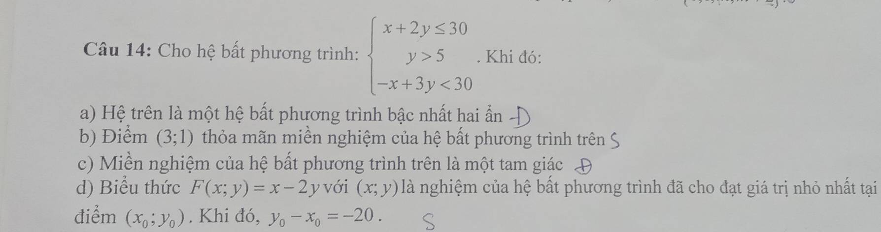 Cho hệ bất phương trình: beginarrayl x+2y≤ 30 y>5 -x+3y<30endarray.. Khi đó: 
a) Hệ trên là một hệ bất phương trình bậc nhất hai ẩn 
b) Điểm (3;1) thỏa mãn miền nghiệm của hệ bất phương trình trên 
c) Miền nghiệm của hệ bất phương trình trên là một tam giác 
d) Biểu thức F(x;y)=x-2y với (x;y) là nghiệm của hệ bất phương trình đã cho đạt giá trị nhỏ nhất tại 
điểm (x_0;y_0). Khi đó, y_0-x_0=-20.