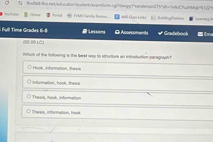 flvsft68.flvs.net/educator/student/examform.cgi?dwigg1*randerson? 75° "slt=1vlkJCYuzhMqk*6122"(
YouTube Home Portal overline FBC FVMS Family Resour... MIR Class Links BuildingDivision Learning M
Full Time Grades xto Lessons Assessments Gradebook Ema
(02.05 LC)
Which of the following is the best way to structure an introduction paragraph?
Hook, information, thesis
Information, hook, thesis
Thesis, hook, information
Thesis, information, hook