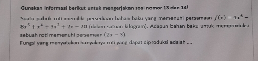 Gunakan informasi berikut untuk mengerjakan soal nomor 13 dan 14!
Suatu pabrik roti memiliki persediaan bahan baku yang memenuhi persamaan f(x)=4x^6-
8x^5+x^4+3x^3+2x+20 (dalam satuan kilogram). Adapun bahan baku untuk memproduksi
sebuah roti memenuhi persamaan (2x-3). 
Fungsi yang menyatakan banyaknya roti yang dapat diproduksi adalah ....