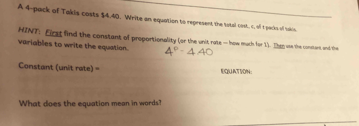 A 4 -pack of Takis costs $4.40. Write an equation to represent the total cost, c, of t packs of takis. 
HINT: First find the constant of proportionality (or the unit rate — how much for 1). Then use the constant and the 
variables to write the equation. 
Constant (unit rate) = EQUATION: 
What does the equation mean in words?