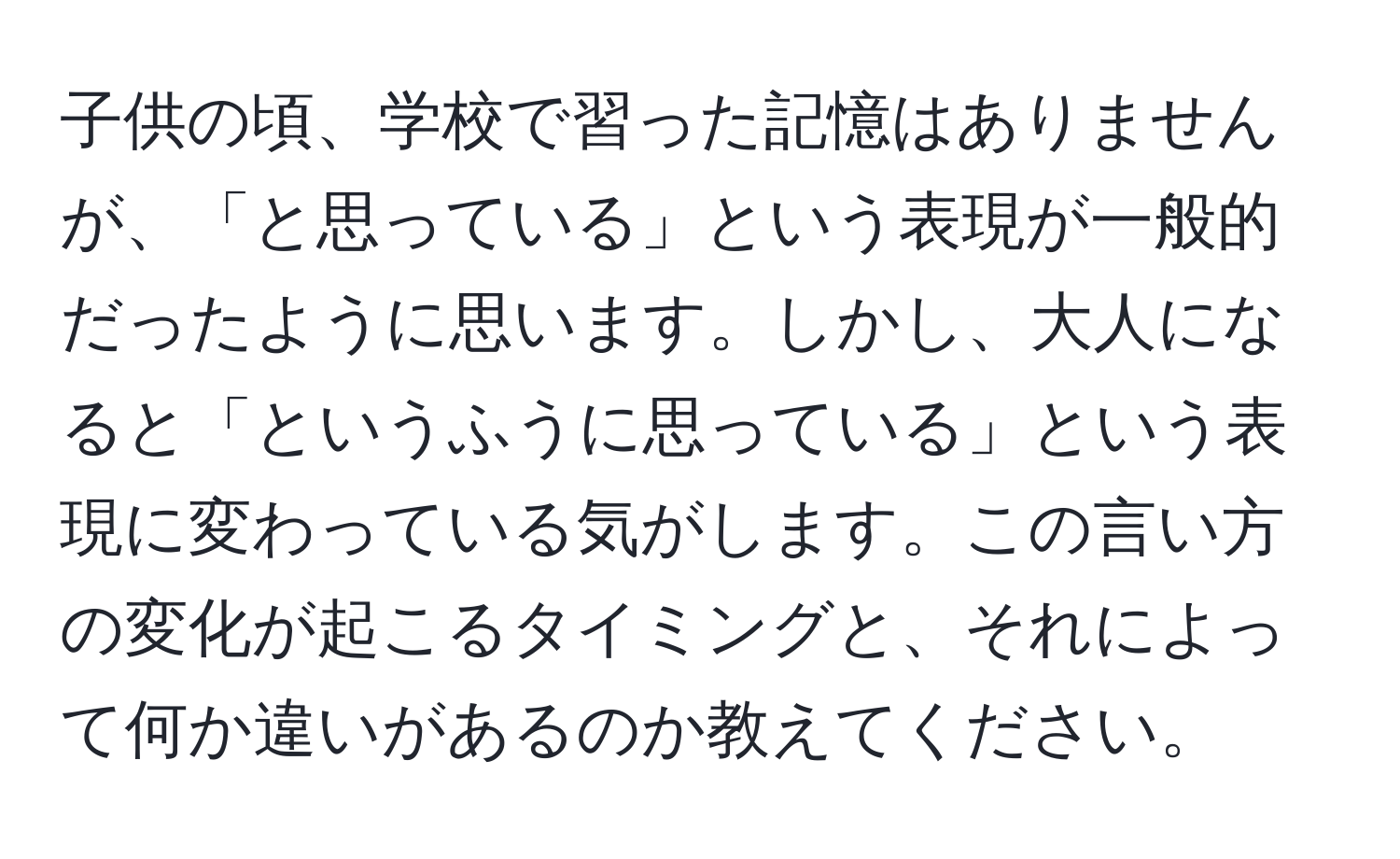 子供の頃、学校で習った記憶はありませんが、「と思っている」という表現が一般的だったように思います。しかし、大人になると「というふうに思っている」という表現に変わっている気がします。この言い方の変化が起こるタイミングと、それによって何か違いがあるのか教えてください。