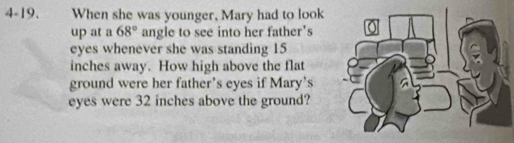 4-19. When she was younger, Mary had to look 
up at a 68° angle to see into her father's 
eyes whenever she was standing 15
inches away. How high above the flat 
ground were her father's eyes if Mary's 
eyes were 32 inches above the ground?