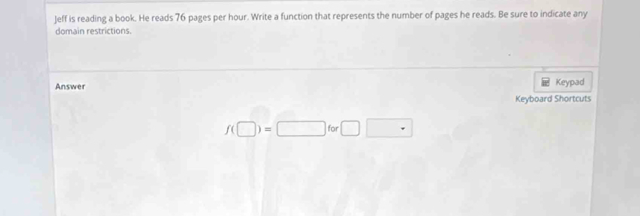 Jeff is reading a book. He reads 76 pages per hour. Write a function that represents the number of pages he reads. Be sure to indicate any 
domain restrictions. 
Answer Keypad 
Keyboard Shortcuts
f(□ )=□ for□ □