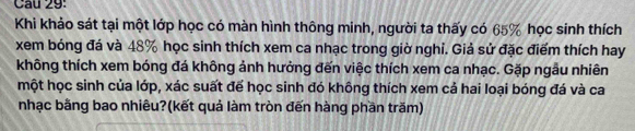 Khi khảo sát tại một lớp học có màn hình thông minh, người ta thấy có 65% học sinh thích 
xem bóng đá và 48% học sinh thích xem ca nhạc trong giờ nghi. Giả sử đặc điểm thích hay 
không thích xem bóng đá không ảnh hưởng đến việc thích xem ca nhạc. Gặp ngẫu nhiên 
một học sinh của lớp, xác suất để học sinh đó không thích xem cả hai loại bóng đá và ca 
nhạc bằng bao nhiêu?(kết quả làm tròn đến hàng phần trăm)