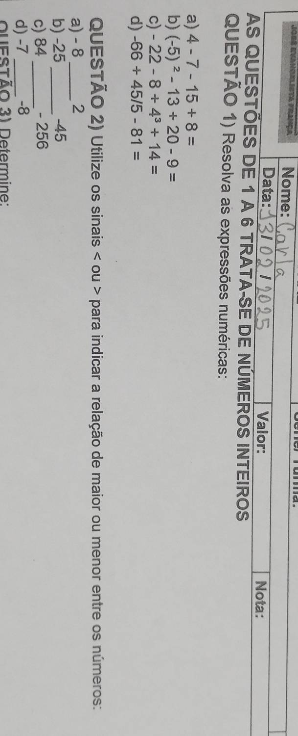 Jors Rvanonlista frança Nome: 
Data: Valor: Nota: 
AS QUESTÕES DE 1 A 6 TRATA-SE DE NÚMEROS INTEIROS 
QUESTÃO 1) Resolva as expressões numéricas: 
a) 4-7-15+8=
b) (-5)^2-13+20-9=
c) -22-8+4^3+14=
d) -66+45/5-81=
QUESTÃO 2) Utilize os sinais < ou > para indicar a relação de maior ou menor entre os números: 
a) - 8_  2
b) -25 _ -45
c) 84 _ - 256
d) -7 _ -8
QueSTÃo 3) Determine: