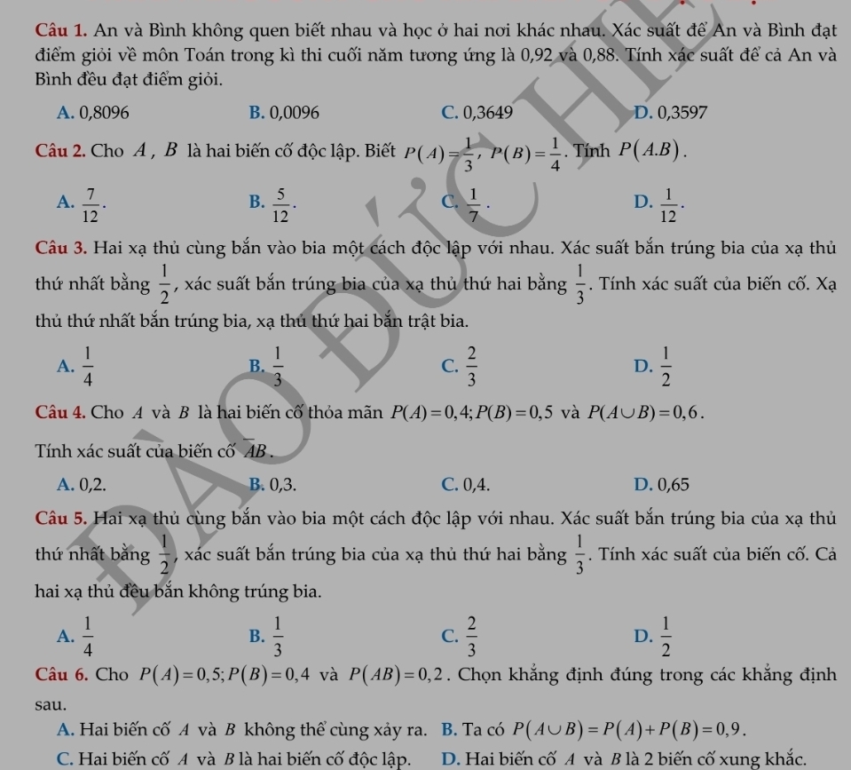 An và Bình không quen biết nhau và học ở hai nơi khác nhau. Xác suất để An và Bình đạt
điểm giỏi về môn Toán trong kì thi cuối năm tương ứng là 0,92 và 0,88. Tính xác suất để cả An và
Bình đều đạt điểm giỏi.
A. 0,8096 B. 0,0096 C. 0,3649 D. 0,3597
Câu 2. Cho A , B là hai biến cố độc lập. Biết P(A)= 1/3 ,P(B)= 1/4 . Tính P(A.B).
A.  7/12 ·  5/12 ·  1/7 ·  1/12 ·
B.
C.
D.
Câu 3. Hai xạ thủ cùng bắn vào bia một cách độc lập với nhau. Xác suất bắn trúng bia của xạ thủ
thứ nhất bằng  1/2  , xác suất bắn trúng bia của xạ thủ thứ hai bằng  1/3 . Tính xác suất của biến cố. Xạ
thủ thứ nhất bắn trúng bia, xạ thủ thứ hai bắn trật bia.
A.  1/4   1/3  C.  2/3  D.  1/2 
B.
Câu 4. Cho A và B là hai biến cố thỏa mãn P(A)=0,4;P(B)=0,5 và P(A∪ B)=0,6.
Tính xác suất của biến cố overline AB.
A. 0,2. B. 0,3. C. 0,4. D. 0,65
Câu 5. Hai xạ thủ cùng bắn vào bia một cách độc lập với nhau. Xác suất bắn trúng bia của xạ thủ
thứ nhất bằng  1/2  , xác suất bắn trúng bia của xạ thủ thứ hai bằng  1/3 . Tính xác suất của biến cố. Cả
hai xạ thủ đều bắn không trúng bia.
A.  1/4   1/3  C.  2/3  D.  1/2 
B.
Câu 6. Cho P(A)=0,5;P(B)=0,4 và P(AB)=0,2. Chọn khắng định đúng trong các khắng định
sau.
A. Hai biến cố A và B không thể cùng xảy ra. B. Ta có P(A∪ B)=P(A)+P(B)=0,9.
C. Hai biến cố A và B là hai biến cố độc lập. D. Hai biến cố A và B là 2 biến cố xung khắc.