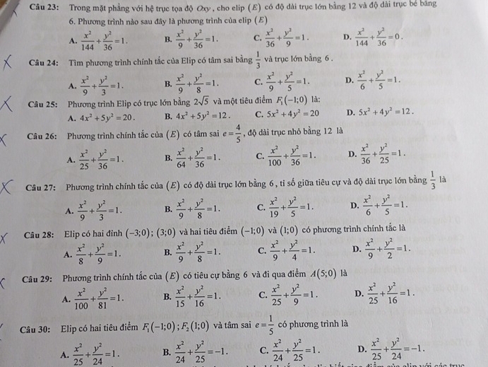 Trong mặt phẳng với hệ trục tọa độ Oxy , cho elip (E) có độ dài trục lớn bằng 12 và độ dài trục bé băng
6. Phương trình nào sau đây là phương trình của elip (E)
A.  x^2/144 + y^2/36 =1. B.  x^2/9 + y^2/36 =1. C.  x^2/36 + y^2/9 =1. D.  x^2/144 + y^2/36 =0.
Câu 24: Tìm phương trình chính tắc của Elip có tâm sai bằng  1/3  và trục lớn bằng 6 .
A.  x^2/9 + y^2/3 =1. B.  x^2/9 + y^2/8 =1. C.  x^2/9 + y^2/5 =1. D.  x^2/6 + y^2/5 =1.
Câu 25: Phương trình Elip có trục lớn bằng 2sqrt(5) và một tiêu điểm F_1(-1;0) là:
A. 4x^2+5y^2=20. B. 4x^2+5y^2=12. C. 5x^2+4y^2=20 D. 5x^2+4y^2=12.
Câu 26: Phương trình chính tắc của (E) có tâm sai e= 4/5  , độ dài trục nhỏ bằng 12 là
A.  x^2/25 + y^2/36 =1. B.  x^2/64 + y^2/36 =1. C.  x^2/100 + y^2/36 =1. D.  x^2/36 + y^2/25 =1.
Câu 27: Phương trình chính tắc của (E) có độ dài trục lớn bằng 6, tỉ số giữa tiêu cự và độ dài trục lớn bằng  1/3  là
A.  x^2/9 + y^2/3 =1. B.  x^2/9 + y^2/8 =1. C.  x^2/19 + y^2/5 =1. D.  x^2/6 + y^2/5 =1.
Câu 28: Elip có hai đỉnh (-3;0);(3;0) và hai tiêu điểm (-1;0) và (1;0) có phương trình chính tắc là
A.  x^2/8 + y^2/9 =1. B.  x^2/9 + y^2/8 =1. C.  x^2/9 + y^2/4 =1. D.  x^2/9 + y^2/2 =1.
Câu 29: Phương trình chính tắc của (E) có tiêu cự bằng 6 và đi qua điểm A(5;0) là
A.  x^2/100 + y^2/81 =1. B.  x^2/15 + y^2/16 =1. C.  x^2/25 + y^2/9 =1. D.  x^2/25 + y^2/16 =1.
Câu 30: Elip có hai tiêu điểm F_1(-1;0);F_2(1;0) và tâm sai e= 1/5  có phương trình là
A.  x^2/25 + y^2/24 =1. B.  x^2/24 + y^2/25 =-1. C.  x^2/24 + y^2/25 =1. D.  x^2/25 + y^2/24 =-1.