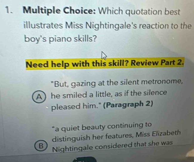 Which quotation best 
illustrates Miss Nightingale's reaction to the 
boy's piano skills? 
Need help with this skill? Review Part 2. 
"But, gazing at the silent metronome, 
A) he smiled a little, as if the silence 
pleased him." (Paragraph 2) 
"a quiet beauty continuing to 
distinguish her features, Miss Elizabeth 
B Nightingale considered that she was