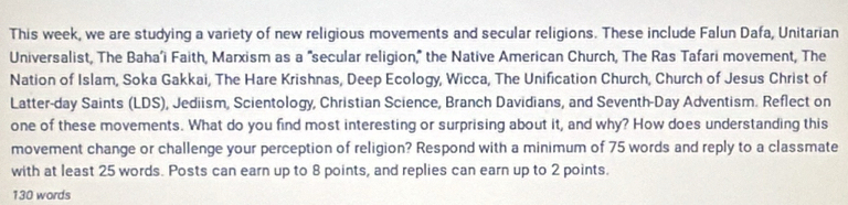 This week, we are studying a variety of new religious movements and secular religions. These include Falun Dafa, Unitarian 
Universalist, The Baha’i Faith, Marxism as a "secular religion," the Native American Church, The Ras Tafari movement, The 
Nation of Islam, Soka Gakkai, The Hare Krishnas, Deep Ecology, Wicca, The Unification Church, Church of Jesus Christ of 
Latter-day Saints (LDS), Jediism, Scientology, Christian Science, Branch Davidians, and Seventh-Day Adventism. Reflect on 
one of these movements. What do you find most interesting or surprising about it, and why? How does understanding this 
movement change or challenge your perception of religion? Respond with a minimum of 75 words and reply to a classmate 
with at least 25 words. Posts can earn up to 8 points, and replies can earn up to 2 points.
130 words