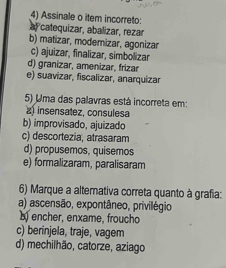 Assinale o item incorreto:
a catequizar, abalizar, rezar
b) matizar, modernizar, agonizar
c) ajuizar, finalizar, simbolizar
d) granizar, amenizar, frizar
e) suavizar, fiscalizar, anarquizar
5) Uma das palavras está incorreta em:
a) insensatez, consulesa
b) improvisado, ajuizado
c) descortezia, atrasaram
d) propusemos, quisemos
e) formalizaram, paralisaram
6) Marque a alternativa correta quanto à grafia:
a) ascensão, expontâneo, privilégio
b) encher, enxame, froucho
c) berinjela, traje, vagem
d) mechilhão, catorze, aziago