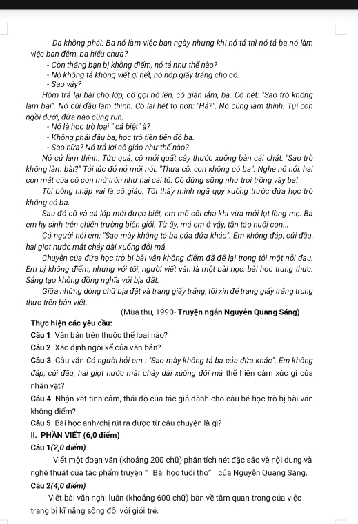 Dạ không phái. Ba nó làm việc ban ngày nhưng khi nó tả thì nó tả ba nó làm
việc ban đêm, ba hiểu chưa?
- Còn thắng bạn bị không điểm, nó tả như thế nào?
- Nó không tả không viết gì hết, nó nộp giấy trầng cho cô.
- Sao vậy?
Hôm trả lại bài cho lớp, cô gọi nó lên, cô giận lầm, ba. Cô hét: "Sao trò không
làm bài". Nó cúi đầu làm thinh. Cô lại hét to hơn: ''Hả?''. Nó cũng làm thinh. Tụi con
ngồi dưới, đứa nào cũng run.
- Nó là học trò loại "cá biệt" à?
- Không phái đầu ba, học trò tiên tiến đó ba.
- Sao nữa? Nó trả lời cô giáo như thế nào?
Nó cứ làm thinh. Tức quá, cô mới quất cây thước xuống bàn cái chát: ''Sao trờ
không làm bài?" Tới lúc đó nó mới nói: ''Thưa cô, con không có ba''. Nghe nó nói, hai
con mất của cô con mở tròn như hai cái tô. Cô đứng sững như trời trồng vậy ba!
Tôi bống nhập vai là cô giáo. Tôi thấy mình ngã qụy xuống trước đứa học trò
không có ba.
Sau đó cô và cả lớp mới được biết, em mồ côi cha khi vừa mới lọt lòng mẹ. Ba
em hy sinh trên chiến trường biên giới. Từ ấy, má em ở vậy, tần tảo nuôi con...
Có người hỏi em: "Sao mày không tả ba của đứa khác". Em không đáp, cúi đầu,
hai giọt nước mắt cháy dài xuống đôi má.
Chuyện của đứa học trò bị bài văn không điểm đã để lại trong tôi một nổi đau.
Em bị không điểm, nhưng với tôi, người viết văn là một bài học, bài học trung thực.
Sáng tạo không đồng nghĩa với bịa đặt.
Giữa những dòng chữ bịa đặt và trang giấy trắng, tôi xin để trang giấy trắng trung
thực trên bàn viết
(Mùa thu, 1990- Truyện ngần Nguyễn Quang Sáng)
Thực hiện các yêu cầu:
Câu 1. Văn bản trên thuộc thể loại nào?
Câu 2. Xác định ngôi kể của văn bản?
Câu 3. Câu văn Có người hỏi em : "Sao mày không tả ba của đứa khác". Em không
đáp, cúi đầu, hai giọt nước mắt cháy dài xuống đôi má thể hiện cảm xúc gì của
nhân vật?
Câu 4. Nhận xét tình cảm, thái độ của tác giá dành cho cậu bé học trò bị bài văn
không điểm?
Câu 5. Bài học anh/chị rút ra được từ câu chuyện là gì?
II. PHAN VIET (6,0 điểm)
Câu 1(2,0 điểm)
Viết một đoạn văn (khoảng 200 chữ) phân tích nét đặc sắc về nội dung và
nghệ thuật của tác phẩm truyện " Bài học tuổi thơ" của Nguyễn Quang Sáng.
Câu 2(4,0 điểm)
Viết bài văn nghị luận (khoảng 600 chữ) bàn về tầm quan trọng của việc
trang bị kĩ năng sống đối với giới trẻ,