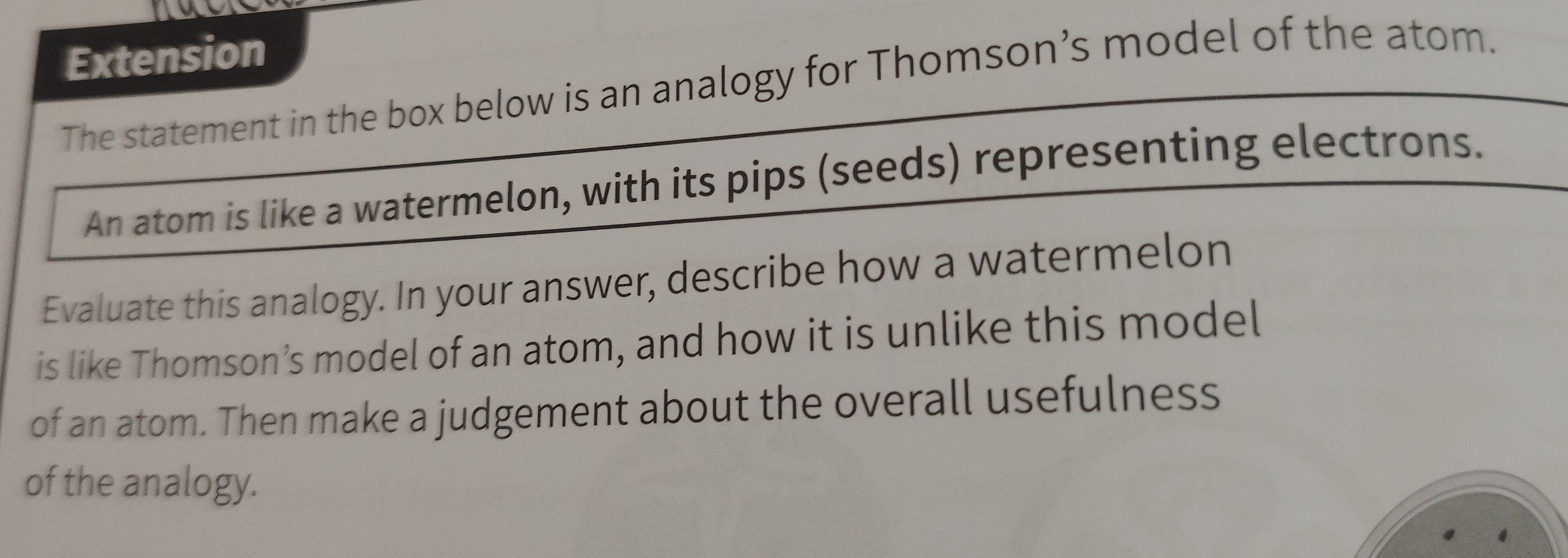 Extension 
The statement in the box below is an analogy for Thomson’s model of the atom. 
An atom is like a watermelon, with its pips (seeds) representing electrons. 
Evaluate this analogy. In your answer, describe how a watermelon 
is like Thomson’s model of an atom, and how it is unlike this model 
of an atom. Then make a judgement about the overall usefulness 
of the analogy.