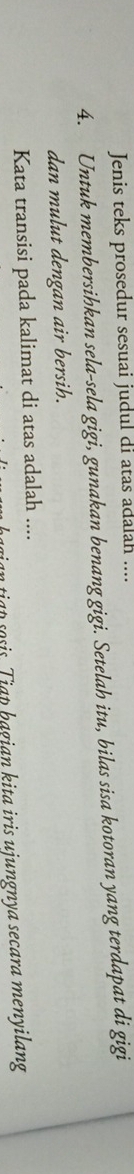 Jenis teks prosedur sesuai judul di atas adalah .... 
4. Untuk membersihkan sela-sela gigi, gunakan benang gigi. Setelah itu, bilas sisa kotoran yang terdapat di gigi 
dan mulut dengan air bersih. 
Kata transisi pada kalimat di atas adalah .... 
n ia t so sis T i ap hagian kita iris ujungnya secara menyilang
