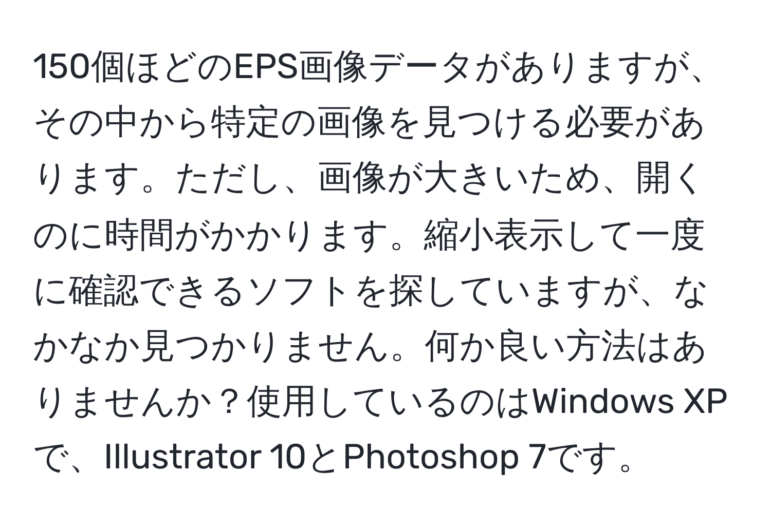 150個ほどのEPS画像データがありますが、その中から特定の画像を見つける必要があります。ただし、画像が大きいため、開くのに時間がかかります。縮小表示して一度に確認できるソフトを探していますが、なかなか見つかりません。何か良い方法はありませんか？使用しているのはWindows XPで、Illustrator 10とPhotoshop 7です。