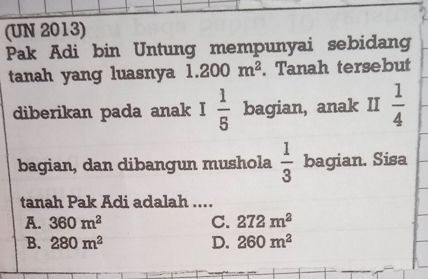 (UN 2013)
Pak Adi bin Untung mempunyai sebidang
tanah yang luasnya 1.200m^2. Tanah tersebut
diberikan pada anak I 1/5  bagian, anak II  1/4 
bagian, dan dibangun mushola  1/3  bagian. Sisa
tanah Pak Adi adalah ....
A. 360m^2 C. 272m^2
B. 280m^2 D. 260m^2