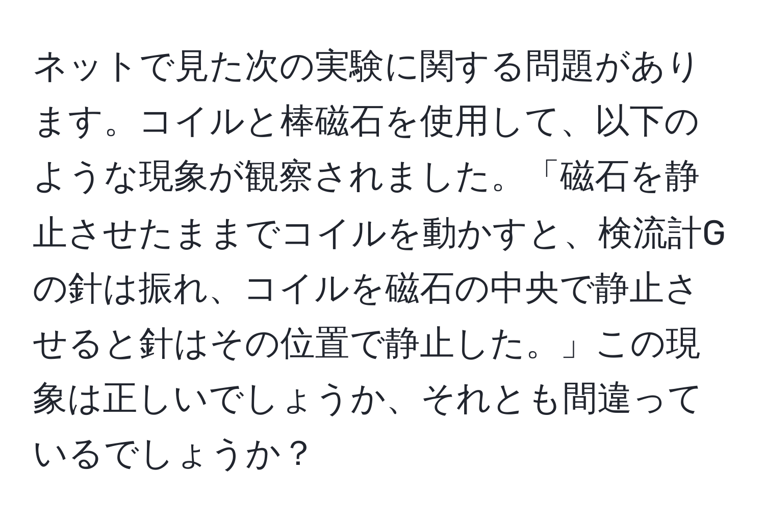 ネットで見た次の実験に関する問題があります。コイルと棒磁石を使用して、以下のような現象が観察されました。「磁石を静止させたままでコイルを動かすと、検流計Gの針は振れ、コイルを磁石の中央で静止させると針はその位置で静止した。」この現象は正しいでしょうか、それとも間違っているでしょうか？