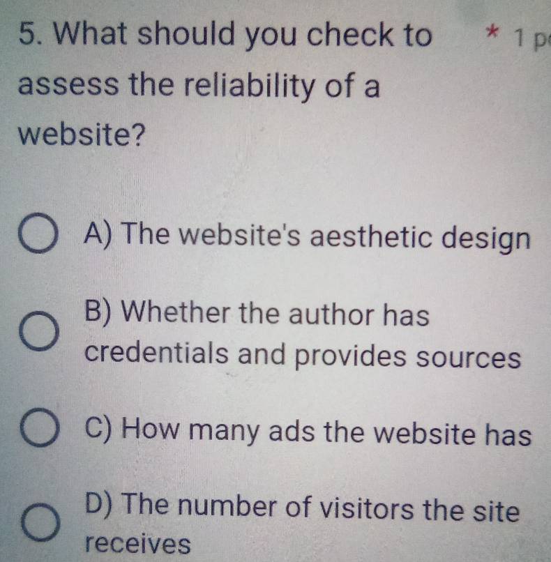 What should you check to * 1 p
assess the reliability of a
website?
A) The website's aesthetic design
B) Whether the author has
credentials and provides sources
C) How many ads the website has
D) The number of visitors the site
receives