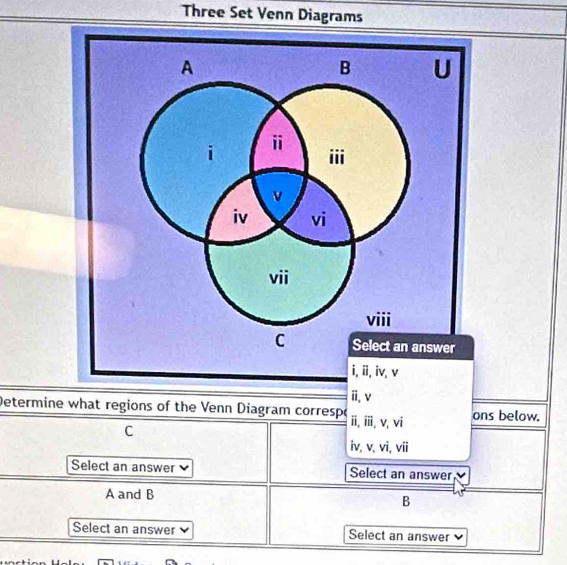 Three Set Venn Diagrams
A
B U
i ⅱ iii
v
iv vi
vii
viii
C Select an answer
i, ii, iv, v
i, v
Determine what regions of the Venn Diagram correspo i, ⅲi. v, vi ons below.
C
iv, v, vi, vii
Select an answer Select an answer
A and B
B
Select an answer Select an answer