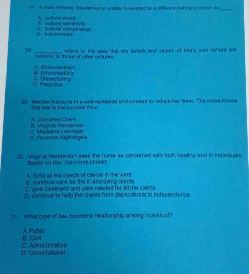 A state of being disoriented or unable to respond to a different culture is known as_
A culture shock
B. cultural sensitivity
C. cultural competence
D. acculturation
28. _refers to the view that the beliefs and values of one's own culture are
superior to those of other cultures.
A. Ethnocentrism
B. Ethnorelativity
C. Stereotyping
D. Prejudice
29. Madam Nancy is in a well-ventilated environment to reduce her fever. The nurse knows
that this is the concept from
A. Dorothea Orem
B. Virginia Henderson
C. Madeline Leininger
D. Florence Nightingale
30. Virginia Henderson sees the nurse as concerned with both healthy and ill individuals.
Based on this, the nurse should;
A. futfill all the needs of clients in the ward
B. continue care for the ill and dying clients
C. give treatment and care needed for all the clients
D. continue to help the clients from dependence to independence
31 What type of law concerns relationship among individual?
A. Public
B. Civil
C Administrative
D. Constitutional