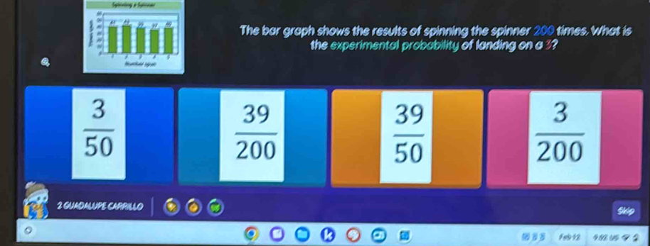 Spinning a Spinnal
The bar graph shows the results of spinning the spinner 200 times. What is
the experimental probability of landing on a 3?
 3/50 
 39/200 
 39/50 
 3/200 
2 GUADALUPE CARRILLO
fe 12 4.82 UD