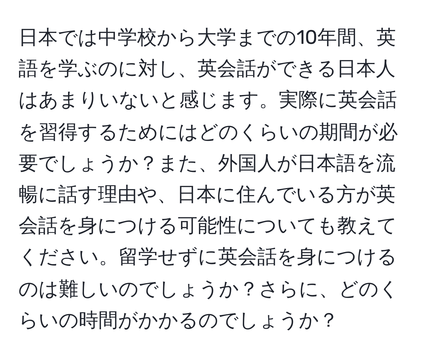 日本では中学校から大学までの10年間、英語を学ぶのに対し、英会話ができる日本人はあまりいないと感じます。実際に英会話を習得するためにはどのくらいの期間が必要でしょうか？また、外国人が日本語を流暢に話す理由や、日本に住んでいる方が英会話を身につける可能性についても教えてください。留学せずに英会話を身につけるのは難しいのでしょうか？さらに、どのくらいの時間がかかるのでしょうか？