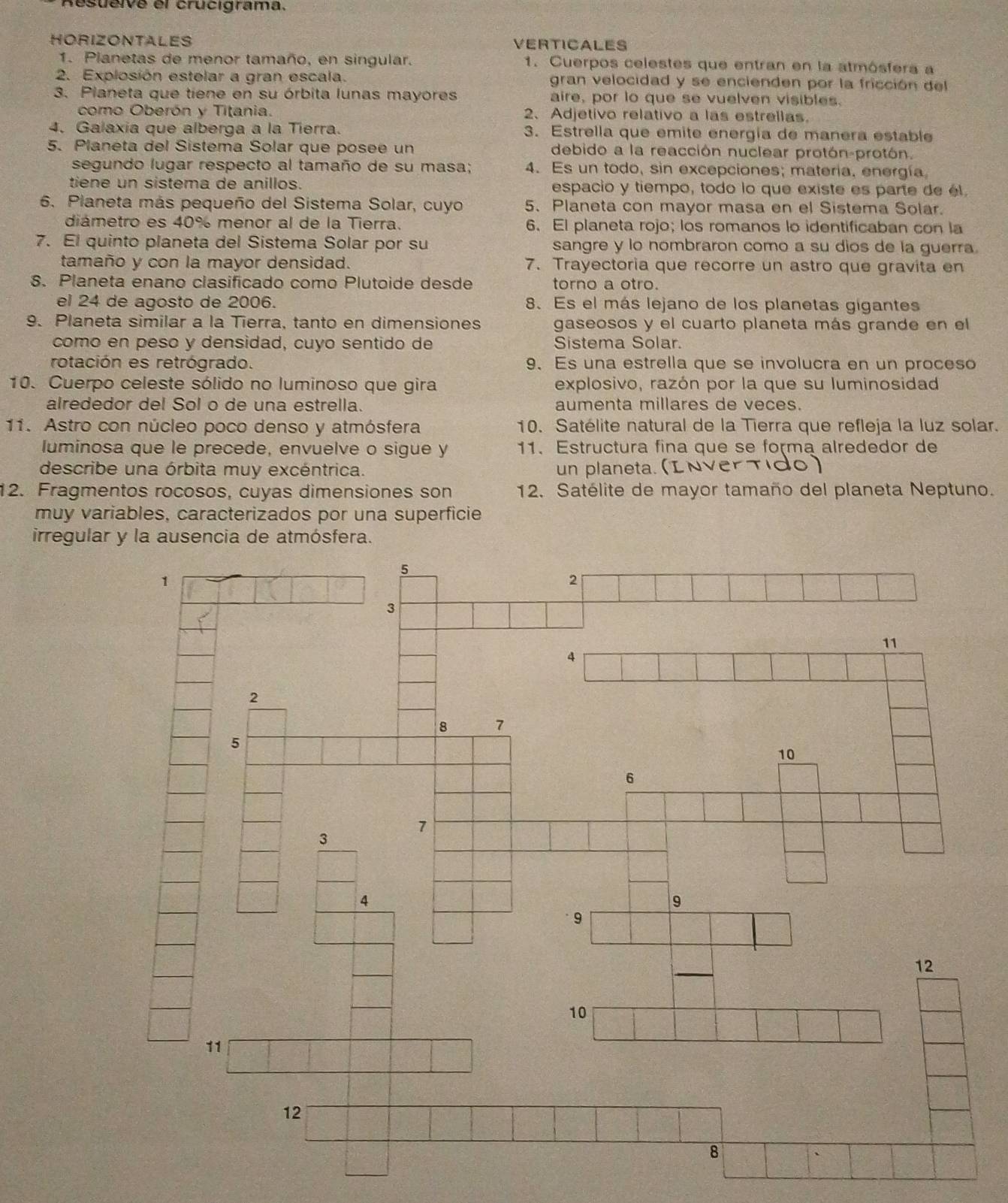 Resueive el crucigrama.
HORIZONTALES VERTICALES
1. Planetas de menor tamaño, en singular. 1. Cuerpos celestes que entran en la atmósfera a
2. Explosión estelar a gran escala. gran velocidad y se encienden por la fricción del
3. Planeta que tiene en su órbita lunas mayores aire, por lo que se vuelven visibles.
como Oberón y Titania. 2、 Adjetivo relativo a las estrellas.
4. Galaxia que alberga a la Tierra. 3. Estrella que emite energía de manera estable
5. Planeta del Sistema Solar que posee un debido a la reacción nuclear protón-protón.
segundo lugar respecto al tamaño de su masa; 4. Es un todo, sin excepciones; materia, energía
tiene un sistema de anillos. espacio y tiempo, todo lo que existe es parte de él
6. Planeta más pequeño del Sistema Solar, cuyo 5. Planeta con mayor masa en el Sistema Solar.
diámetro es 40% menor al de la Tierra. 6. El planeta rojo; los romanos lo identificaban con la
7. El quinto planeta del Sistema Solar por su sangre y lo nombraron como a su dios de la guerra.
tamaño y con la mayor densidad. 7. Trayectoria que recorre un astro que gravíta en
8. Planeta enano clasificado como Plutoide desde torno a otro.
el 24 de agosto de 2006. 8. Es el más lejano de los planetas gigantes
9. Planeta similar a la Tierra, tanto en dimensiones gaseosos y el cuarto planeta más grande en el
como en peso y densidad, cuyo sentido de Sistema Solar.
rotación es retrógrado. 9. Es una estrella que se involucra en un proceso
10. Cuerpo celeste sólido no luminoso que gira explosivo, razón por la que su luminosidad
alrededor del Sol o de una estrella. aumenta millares de veces.
11. Astro con núcleo poco denso y atmósfera 10. Satélite natural de la Tierra que refleja la luz solar.
luminosa que le precede, envuelve o sigue y 11、 Estructura fina que se forma alrededor de
describe una órbita muy excéntrica. un planeta. (INverTido)
12. Fragmentos rocosos, cuyas dimensiones son 12. Satélite de mayor tamaño del planeta Neptuno.
muy variables, caracterizados por una superficie
irregular y la ausencia de atmósfera.