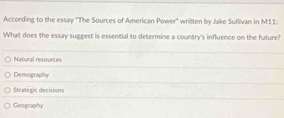 According to the essay 'The Sources of American Power'' written by Jake Sullivan in M11:
What does the essay suggest is essential to determine a country's influence on the future?
Natural resources
Demography
Strategic decisions
Geography