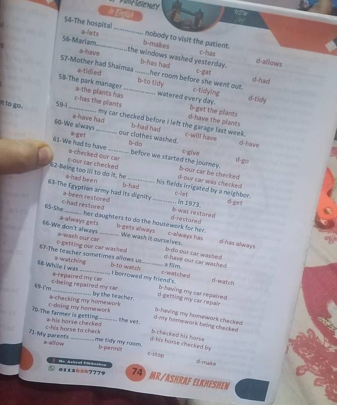 pRoficienGy
in Enclish
a-lets
54-The hospital_ nobody to visit the patient.
56-Mariam.. b-makes
a-have the windows washed yesterday.
c-has d-allows
b-has had c-gat
57-Mother had Shaimaa _her room before she went out. c-tidying
a-tidied b-to tidy
d-had
58-The park manager a-the plants has_ watered every day.
d-tidy
t to go. 59-1
b-get the plants
_c-has the plants d-have the plants
. my car checked before I left the garage last week.
a-have had b-had had c-will have
60-We always _. our clothes washed. b-do d-have
a-get c-give
61-We had to have a-checked our car
d-go
before we started the journey. b-our car be checked
c-our car checked d-our car was checked
62-Being too ill to do it, he _his fields irrigated by a neighbor.
a-had been b-had
63-The Egyptian army had its dignity _c-let in 1973. d-get
a-been restored b-was restored
c-had restored d-restored
65-She_ her daughters to do the housework for her.
66-We don't always a-wash our car_
a-always gets b-gets always We wash it ourselves. d-has always
c-always has
b-do our car washed
c-getting our car washed d-have our car washed
67-The teacher sometimes allows us. a film.
68-While I was b-to watch_
a-watching c-watched d-watch
a-repaired my car
I borrowed my friend's.
c-being repaired my car b-having my car repaired
69-I'm _by the teacher. d-getting my car repair
a-checking my homework
c-doing my homework b-having my homework checked
70-The farmer is getting a-his horse checked_ the vet.
d-my homework being checked
c-his horse to check
b-checked his horse
71-My parents _me tidy my room. b-permit
a-allow
d-his horse checked by
c-stop d-make
Mr. Ashraf Eikheshen
01126267779 74) Mr/ASHRAF ELKHesHEN