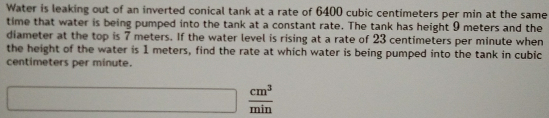 Water is leaking out of an inverted conical tank at a rate of 6400 cubic centimeters per min at the same 
time that water is being pumped into the tank at a constant rate. The tank has height 9 meters and the 
diameter at the top is 7 meters. If the water level is rising at a rate of 23 centimeters per minute when 
the height of the water is 1 meters, find the rate at which water is being pumped into the tank in cubic
centimeters per minute.
 cm^3/min 