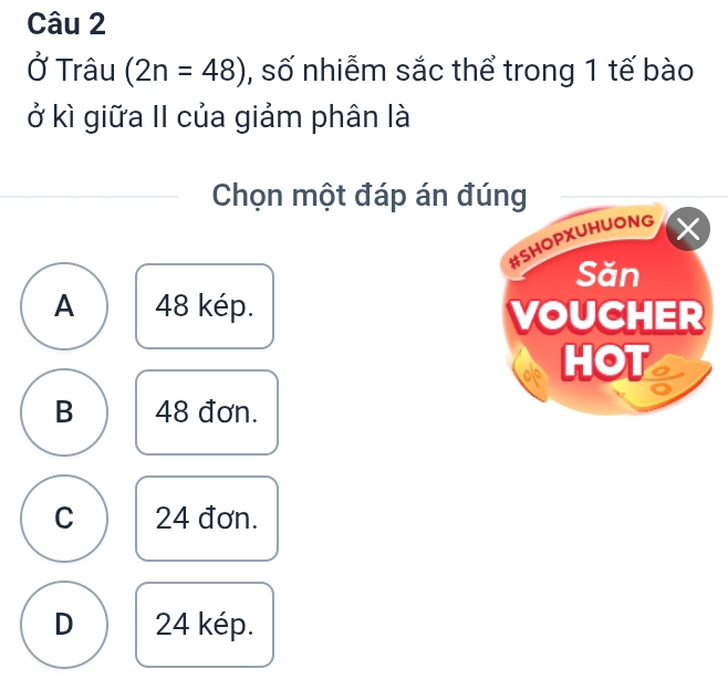 Ở Trâu (2n=48) , số nhiễm sắc thể trong 1 tế bào
ở kì giữa II của giảm phân là
Chọn một đáp án đúng
#SHOPXUHUONG
Săn
A 48 kép. VOUCHER
HOT
B 48 đơn.
C 24 đơn.
D 24 kép.