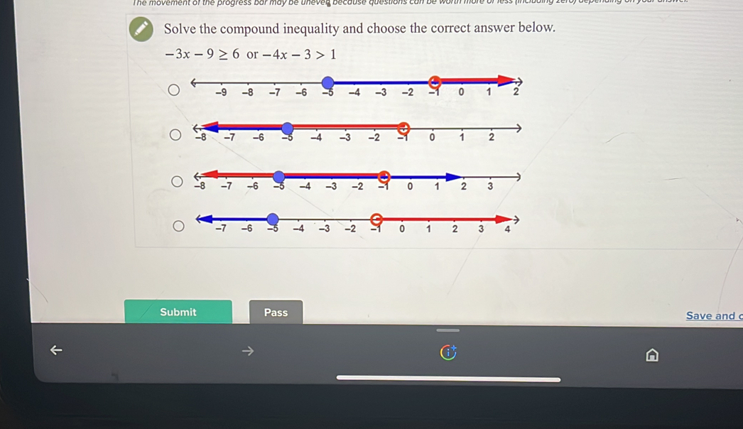 The movement of the progress bar may be unever because questions can 
Solve the compound inequality and choose the correct answer below.
-3x-9≥ 6 or -4x-3>1
Submit Pass Save and c