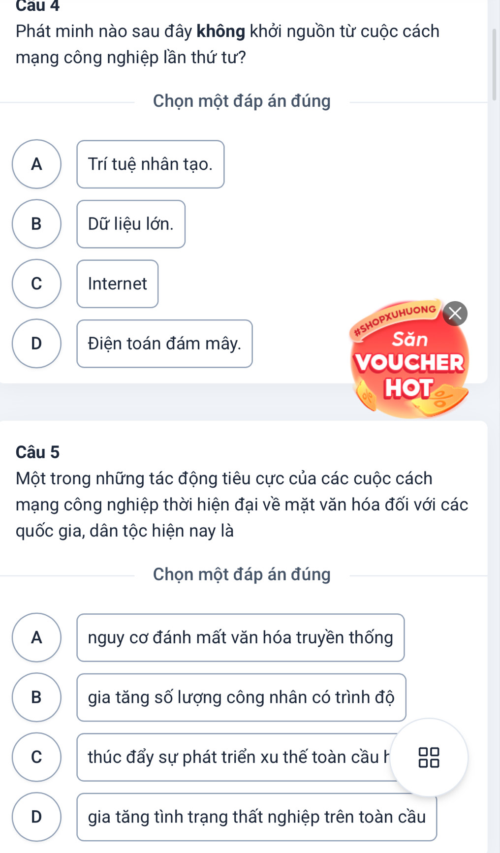 Cau 4
Phát minh nào sau đây không khởi nguồn từ cuộc cách
mạng công nghiệp lần thứ tư?
Chọn một đáp án đúng
A Trí tuệ nhân tạo.
B Dữ liệu lớn.
C Internet
#SHOPXUHUONG
D Điện toán đám mây.
Săn
VOUCHER
HOT
Câu 5
Một trong những tác động tiêu cực của các cuộc cách
mạng công nghiệp thời hiện đại về mặt văn hóa đối với các
quốc gia, dân tộc hiện nay là
Chọn một đáp án đúng
A nguy cơ đánh mất văn hóa truyền thống
B gia tăng số lượng công nhân có trình độ
C thúc đẩy sự phát triển xu thế toàn cầu h 88
D gia tăng tình trạng thất nghiệp trên toàn cầu