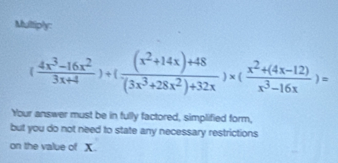 Multiply:
( (4x^3-16x^2)/3x+4 )+( ((x^2+14x)+48)/(3x^3+28x^2)+32x )* ( (x^2+(4x-12))/x^3-16x )=
Your answer must be in fully factored, simplified form, 
but you do not need to state any necessary restrictions 
on the value of X.