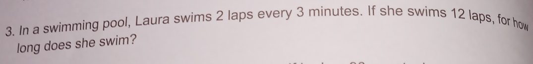 In a swimming pool, Laura swims 2 laps every 3 minutes. If she swims 12 laps, for how 
long does she swim?
