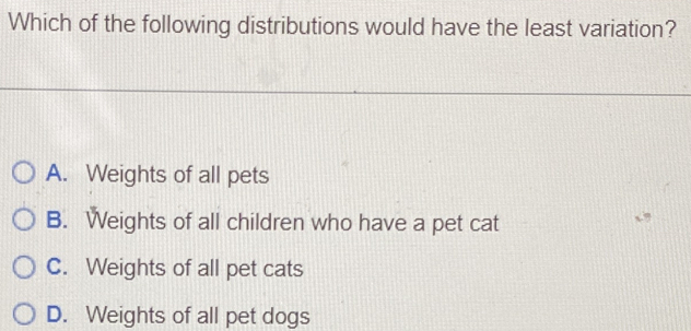 Which of the following distributions would have the least variation?
A. Weights of all pets
B. Weights of all children who have a pet cat
C. Weights of all pet cats
D. Weights of all pet dogs