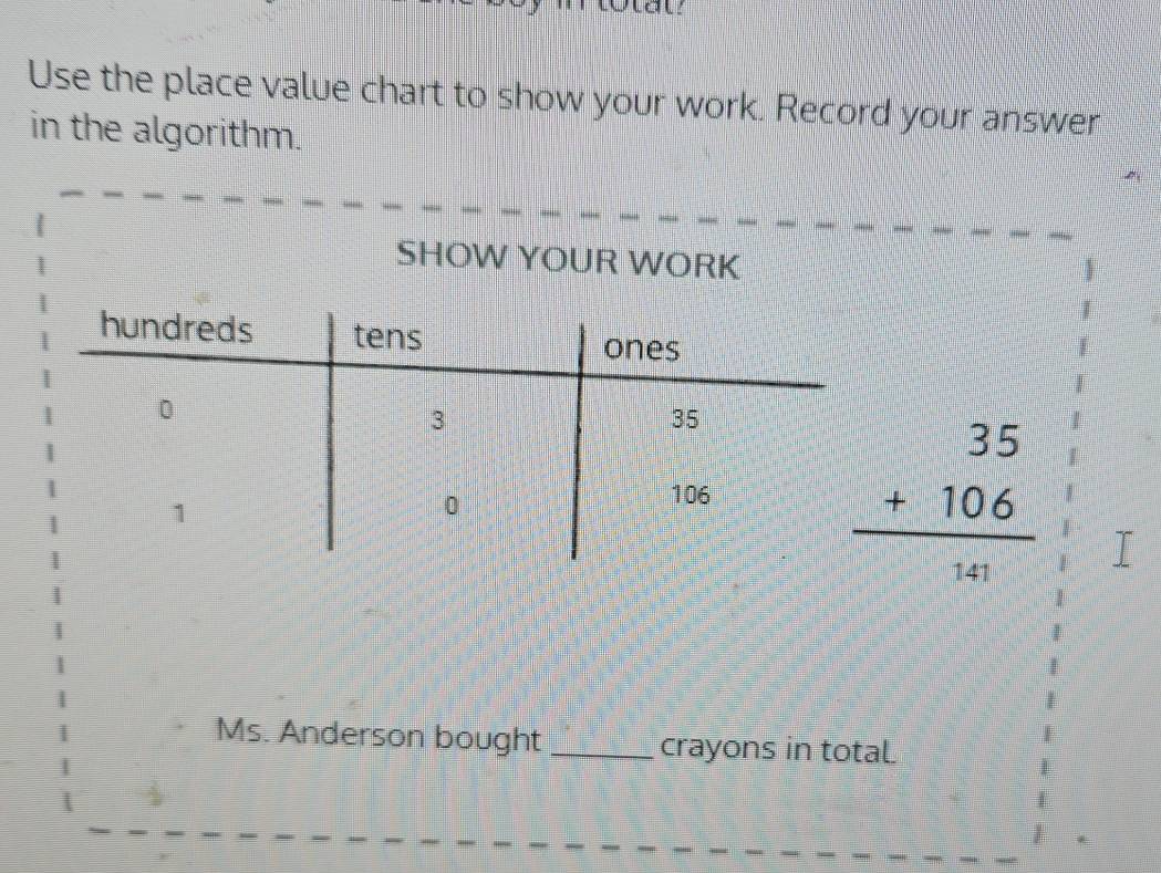 Use the place value chart to show your work. Record your answer 
in the algorithm. 
SHOW YOUR WORK
beginarrayr 35 +106 hline endarray
Ms. Anderson bought_ crayons in totaL