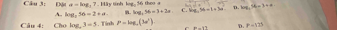 Đặt a=log _27. Hãy tính log _256 theo a
A. log _256=2+a. B. log _256=3+2a C. log _256=1+3a. D. log _256=3+a. 
Câu 4: Cho log _a3=5. Tính P=log _a(3a^5).
C P=12 D. P=125